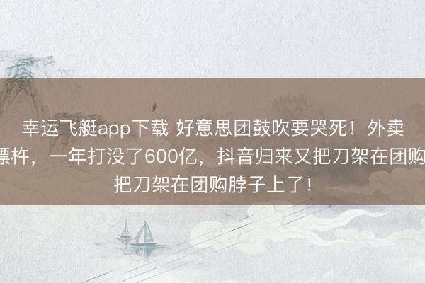 幸运飞艇app下载 好意思团鼓吹要哭死!外卖大战血流漂杵,一年打没了600亿,抖音归来又把刀架在团购脖子上了!