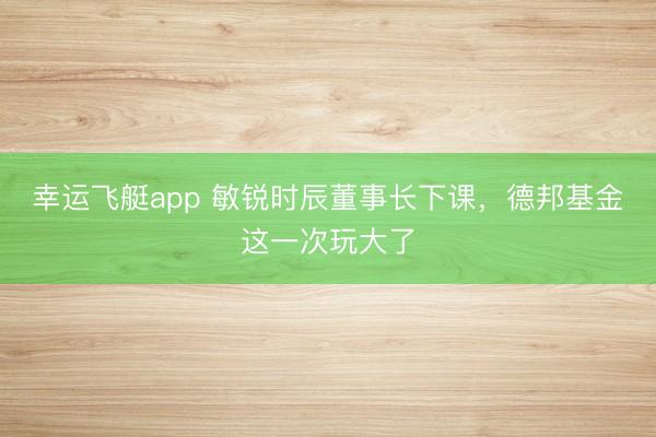 幸运飞艇app 敏锐时辰董事长下课,德邦基金这一次玩大了
