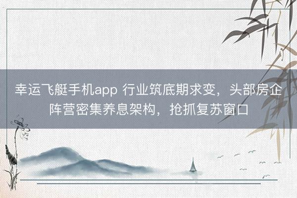 幸运飞艇手机app 行业筑底期求变,头部房企阵营密集养息架构,抢抓复苏窗口