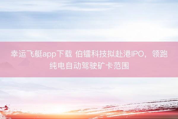 幸运飞艇app下载 伯镭科技拟赴港IPO，领跑纯电自动驾驶矿卡范围