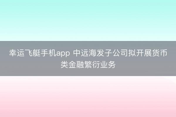 幸运飞艇手机app 中远海发子公司拟开展货币类金融繁衍业务