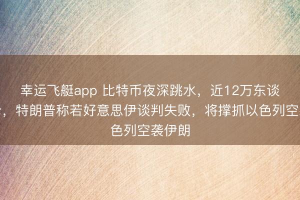 幸运飞艇app 比特币夜深跳水,近12万东谈主爆仓,特朗普称若好意思伊谈判失败,将撑抓以色列空袭伊朗