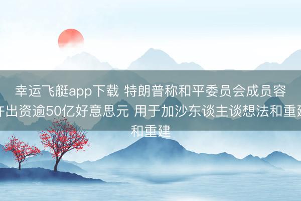 幸运飞艇app下载 特朗普称和平委员会成员容许出资逾50亿好意思元 用于加沙东谈主谈想法和重建