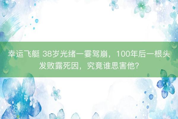 幸运飞艇 38岁光绪一霎驾崩，100年后一根头发败露死因，究竟谁思害他？