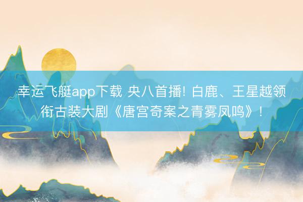 幸运飞艇app下载 央八首播! 白鹿、王星越领衔古装大剧《唐宫奇案之青雾凤鸣》!
