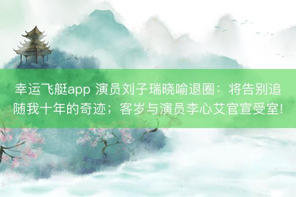 幸运飞艇app 演员刘子瑞晓喻退圈：将告别追随我十年的奇迹；客岁与演员李心艾官宣受室!