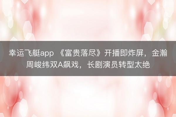 幸运飞艇app 《富贵落尽》开播即炸屏,金瀚周峻纬双A飙戏,长剧演员转型太绝