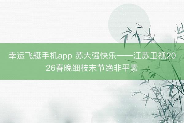 幸运飞艇手机app 苏大强快乐——江苏卫视2026春晚细枝末节绝非平素
