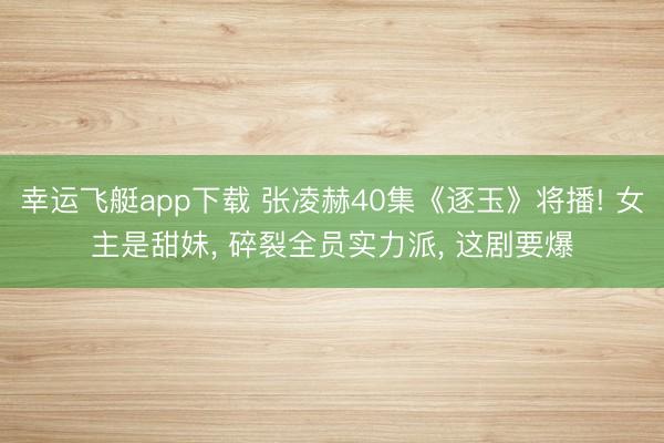 幸运飞艇app下载 张凌赫40集《逐玉》将播! 女主是甜妹， 碎裂全员实力派， 这剧要爆