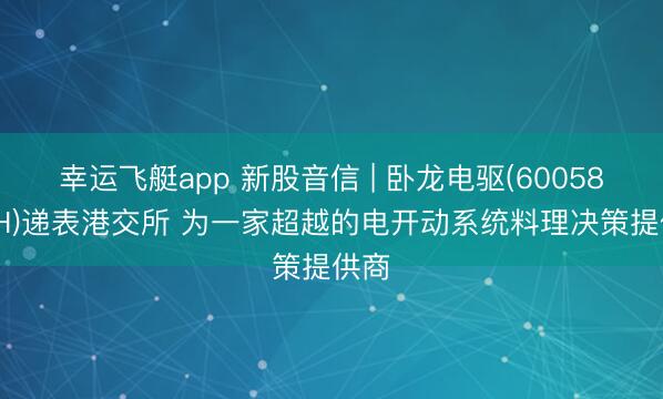 幸运飞艇app 新股音信 | 卧龙电驱(600580.SH)递表港交所 为一家超越的电开动系统料理决策提供商