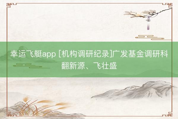 幸运飞艇app [机构调研纪录]广发基金调研科翻新源、飞壮盛