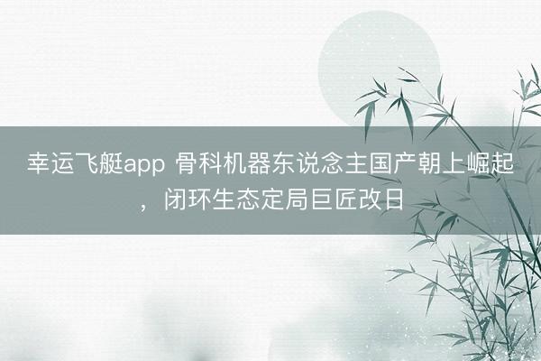 幸运飞艇app 骨科机器东说念主国产朝上崛起,闭环生态定局巨匠改日