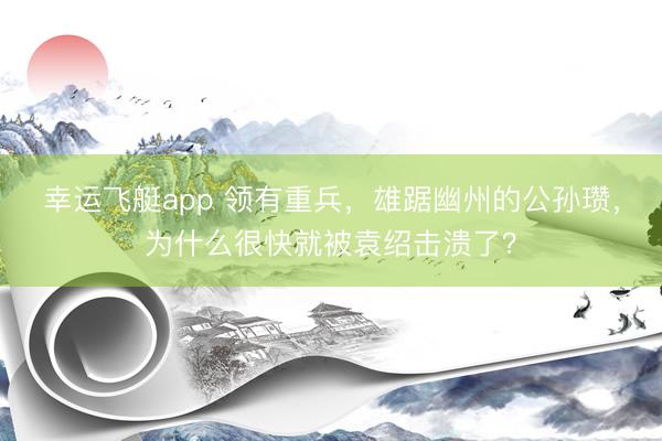 幸运飞艇app 领有重兵，雄踞幽州的公孙瓒，为什么很快就被袁绍击溃了？