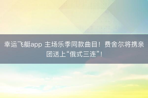 幸运飞艇app 主场乐季同款曲目！费舍尔将携亲团送上“俄式三连”！