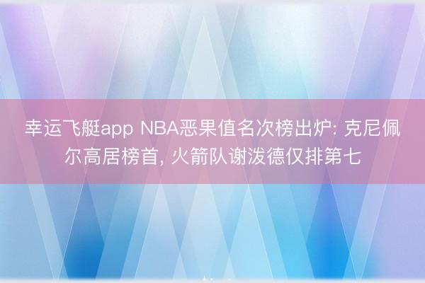 幸运飞艇app NBA恶果值名次榜出炉: 克尼佩尔高居榜首, 火箭队谢泼德仅排第七